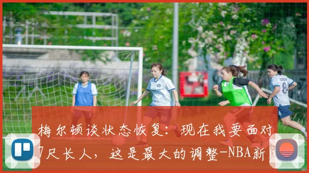梅尔顿谈状态恢复：现在我要面对7尺长人，这是最大的调整-NBA新闻
