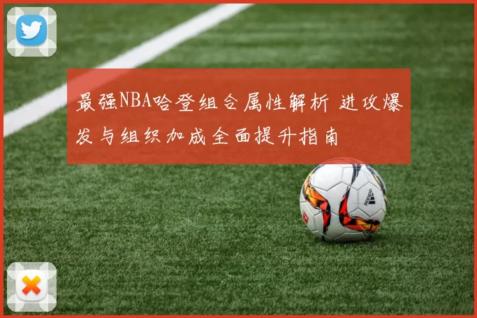 最强NBA哈登组合属性解析 进攻爆发与组织加成全面提升指南