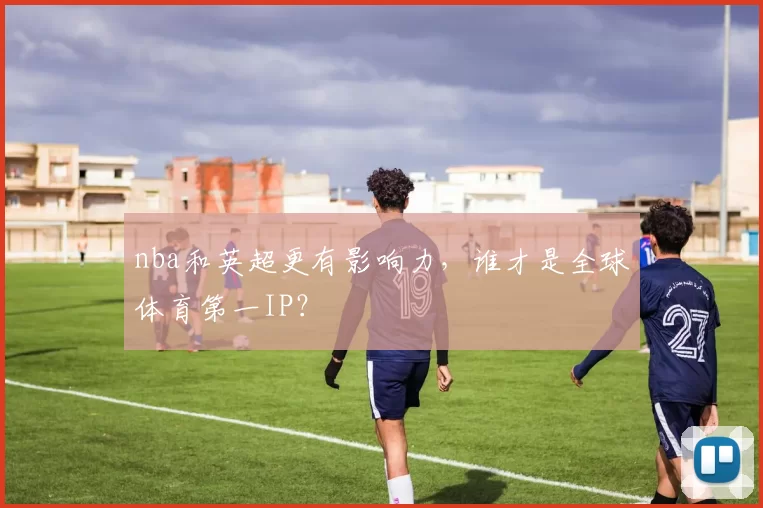 nba和英超更有影响力，谁才是全球体育第一IP？