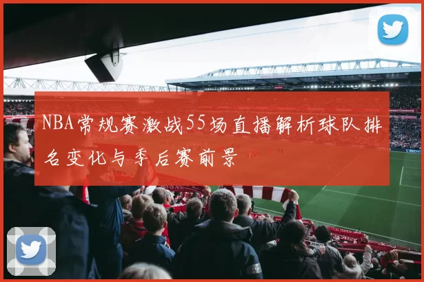 NBA常规赛激战55场直播解析球队排名变化与季后赛前景