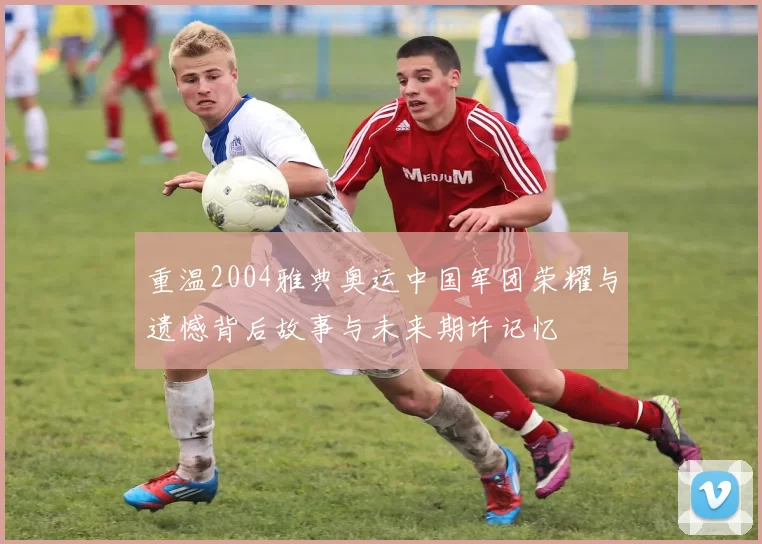 重温2004雅典奥运中国军团荣耀与遗憾背后故事与未来期许记忆