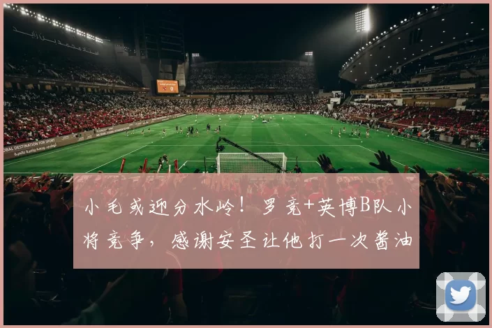小毛或迎分水岭！罗竞+英博B队小将竞争，感谢安圣让他打一次酱油