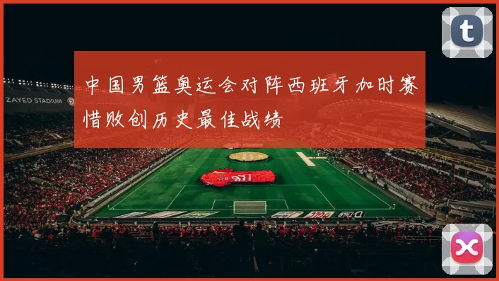 中国男篮奥运会对阵西班牙加时赛惜败创历史最佳战绩