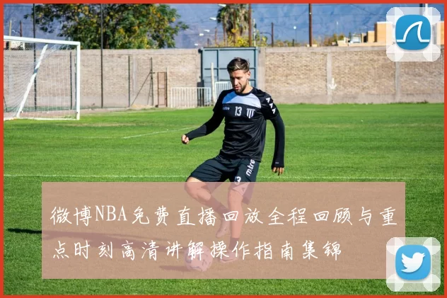 微博NBA免费直播回放全程回顾与重点时刻高清讲解操作指南集锦