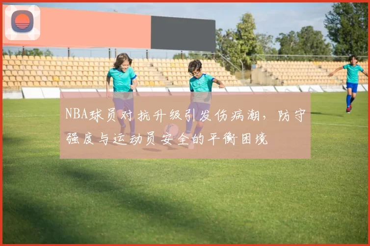 NBA球员对抗升级引发伤病潮,防守强度与运动员安全的平衡困境