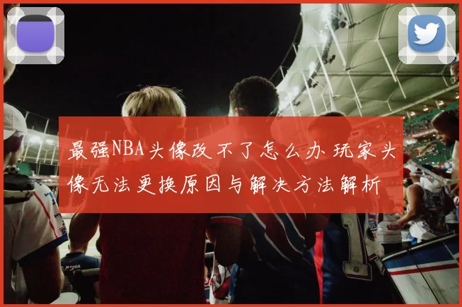 最强NBA头像改不了怎么办 玩家头像无法更换原因与解决方法解析