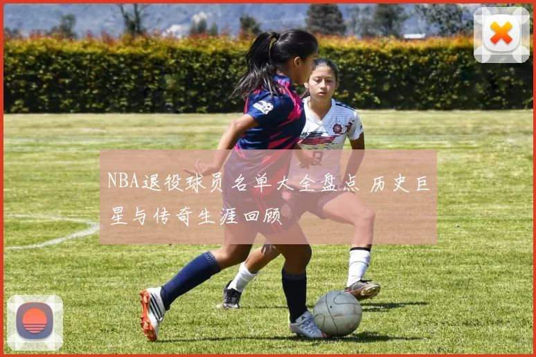 NBA退役球员名单大全盘点 历史巨星与传奇生涯回顾
