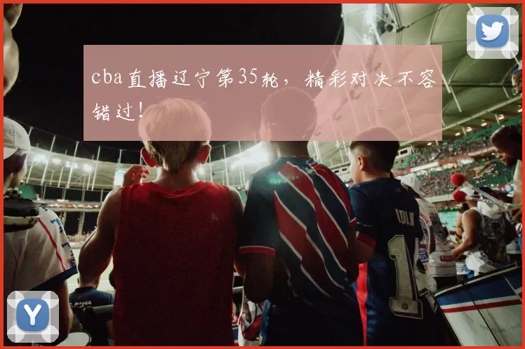 cba直播辽宁第35轮,精彩对决不容错过!