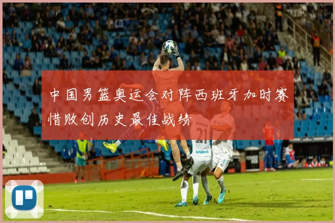 中国男篮奥运会对阵西班牙加时赛惜败创历史最佳战绩