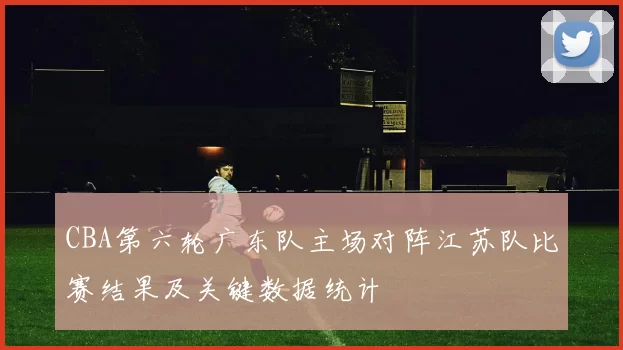 CBA第六轮广东队主场对阵江苏队比赛结果及关键数据统计