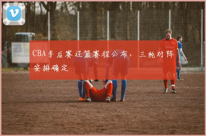 CBA季后赛辽篮赛程公布，三轮对阵安排确定