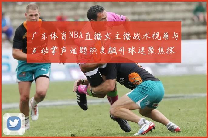 广东体育NBA直播女主播战术视角与互动掌声话题热度飙升球迷聚焦探秘