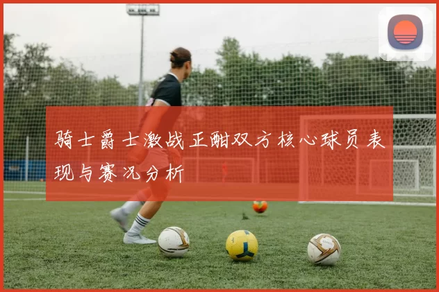 骑士爵士激战正酣双方核心球员表现与赛况分析