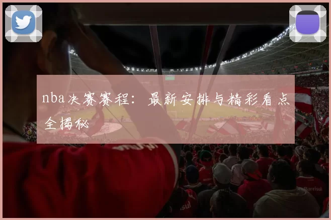 nba决赛赛程：最新安排与精彩看点全揭秘