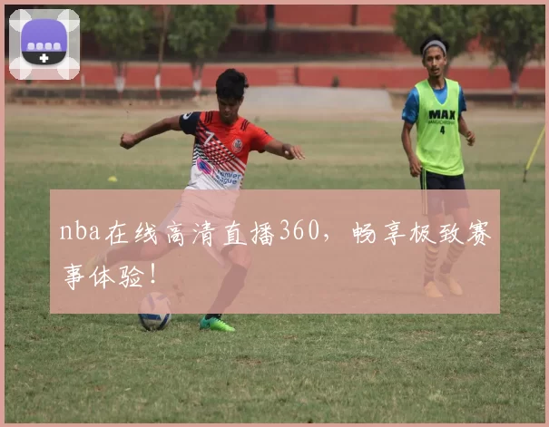 nba在线高清直播360，畅享极致赛事体验！
