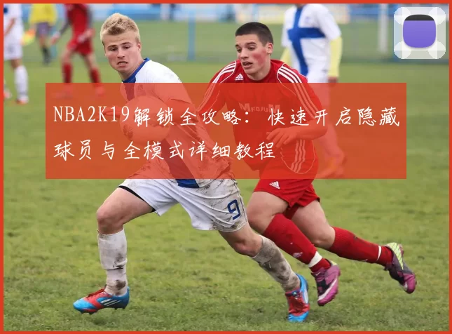 NBA2K19解锁全攻略：快速开启隐藏球员与全模式详细教程