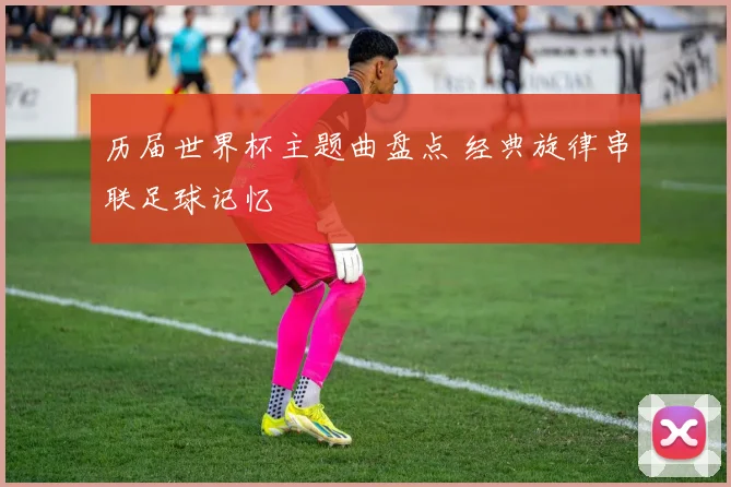 历届世界杯主题曲盘点 经典旋律串联足球记忆