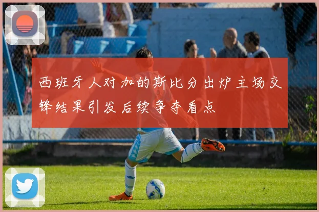 西班牙人对加的斯比分出炉主场交锋结果引发后续争夺看点