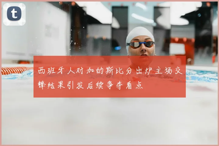 西班牙人对加的斯比分出炉主场交锋结果引发后续争夺看点