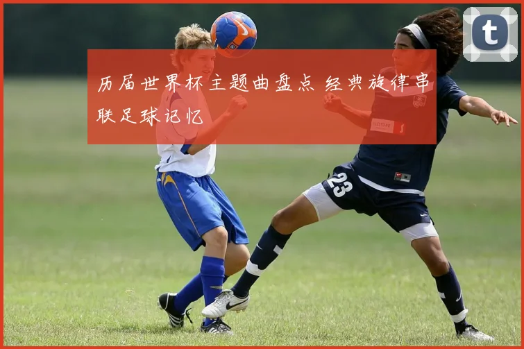 历届世界杯主题曲盘点 经典旋律串联足球记忆