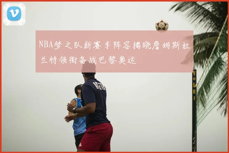 NBA梦之队新赛季阵容揭晓詹姆斯杜兰特领衔备战巴黎奥运