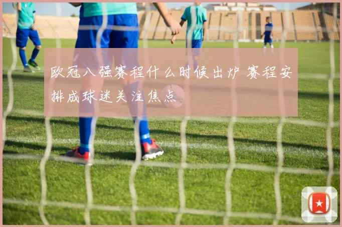 欧冠八强赛程什么时候出炉 赛程安排成球迷关注焦点