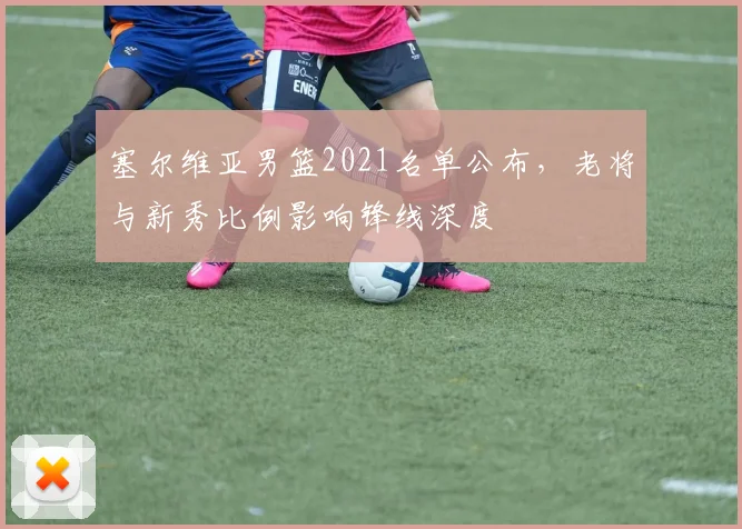 塞尔维亚男篮2021名单公布，老将与新秀比例影响锋线深度